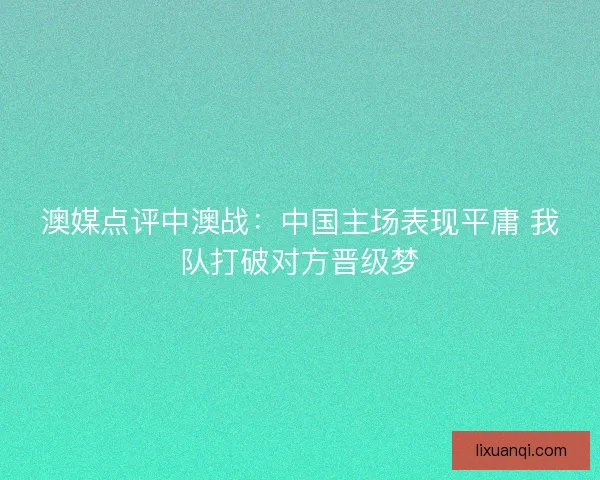 澳媒点评中澳战：中国主场表现平庸 我队打破对方晋级梦