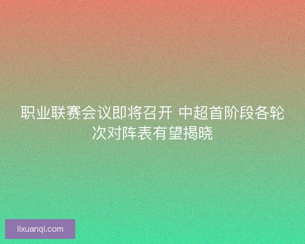 职业联赛会议即将召开 中超首阶段各轮次对阵表有望揭晓