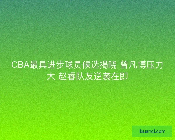 CBA最具进步球员候选揭晓 曾凡博压力大 赵睿队友逆袭在即