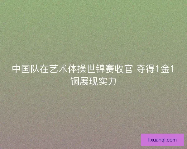 中国队在艺术体操世锦赛收官 夺得1金1铜展现实力