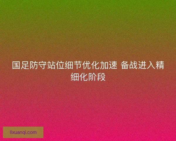 国足防守站位细节优化加速 备战进入精细化阶段