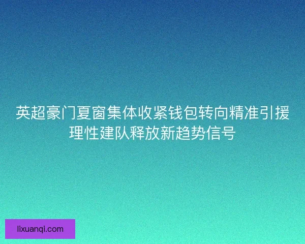 英超豪门夏窗集体收紧钱包转向精准引援理性建队释放新趋势信号