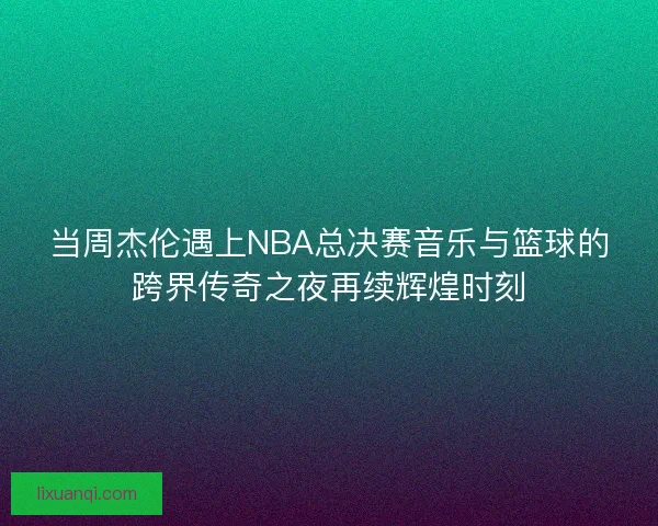 当周杰伦遇上NBA总决赛音乐与篮球的跨界传奇之夜再续辉煌时刻
