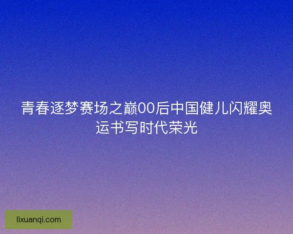 青春逐梦赛场之巅00后中国健儿闪耀奥运书写时代荣光
