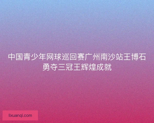 中国青少年网球巡回赛广州南沙站王博石勇夺三冠王辉煌成就