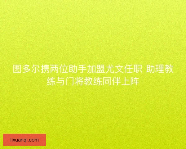 图多尔携两位助手加盟尤文任职 助理教练与门将教练同伴上阵