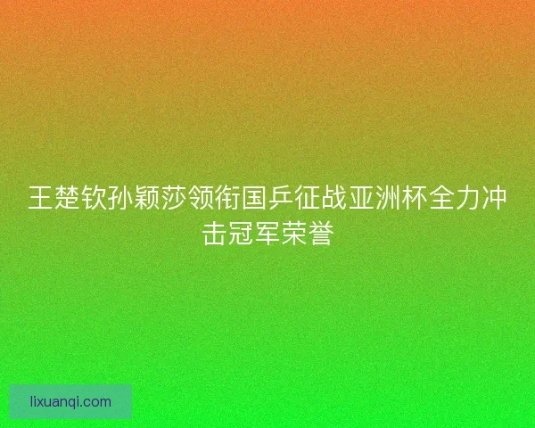 王楚钦孙颖莎领衔国乒征战亚洲杯全力冲击冠军荣誉