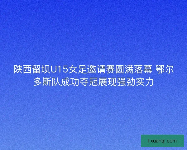 陕西留坝U15女足邀请赛圆满落幕 鄂尔多斯队成功夺冠展现强劲实力