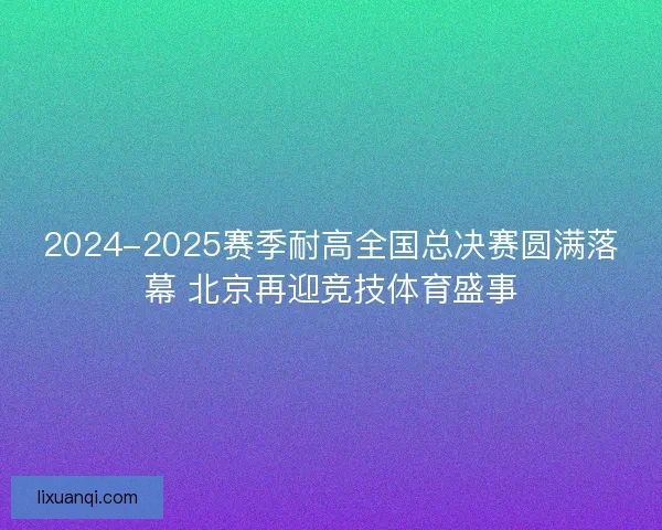 2024-2025赛季耐高全国总决赛圆满落幕 北京再迎竞技体育盛事