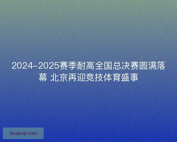 2024-2025赛季耐高全国总决赛圆满落幕 北京再迎竞技体育盛事