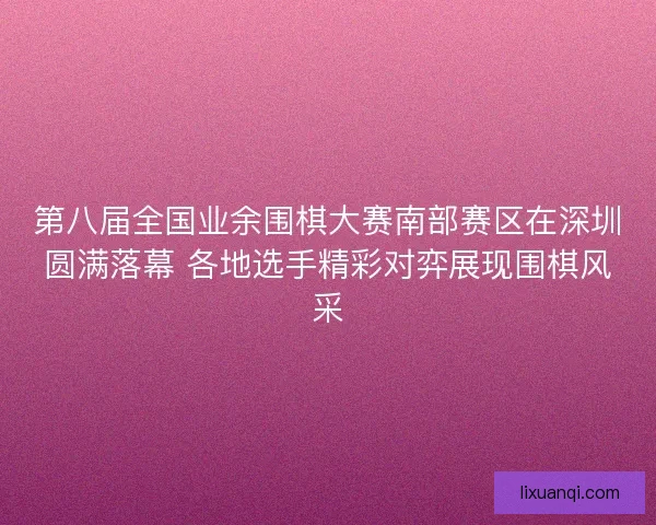 第八届全国业余围棋大赛南部赛区在深圳圆满落幕 各地选手精彩对弈展现围棋风采